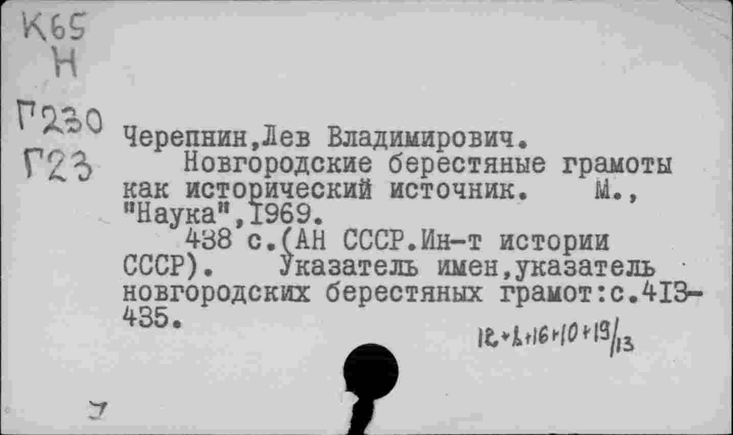 ﻿H
Черепнин,Лев Владимирович.
Новгородские берестяные грамоты как исторический источник. М., "Наука“,1969.
438 с.(АН СССР.Ин-т истории СССР). Указатель имен,указатель новгородских берестяных грамот:с.413-4S5'	— IfbISHOHî/,.